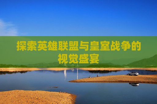 探索英雄联盟与皇室战争的视觉盛宴 探索英雄联盟与皇室战争的视觉盛宴