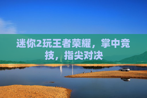 迷你2玩王者荣耀,掌中竞技,指尖对决 迷你2玩王者荣耀,掌中竞技,指尖对决