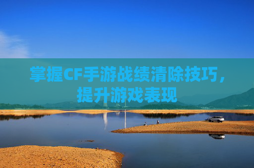 掌握CF手游战绩清除技巧,提升游戏表现 掌握CF手游战绩清除技巧,提升游戏表现