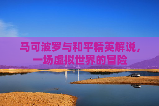 马可波罗与和平精英解说,一场虚拟世界的冒险 马可波罗与和平精英解说,一场虚拟世界的冒险