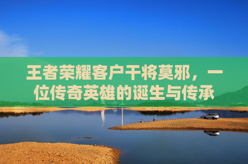 王者荣耀客户干将莫邪,一位传奇英雄的诞生与传承 王者荣耀客户干将莫邪,一位传奇英雄的诞生与传承