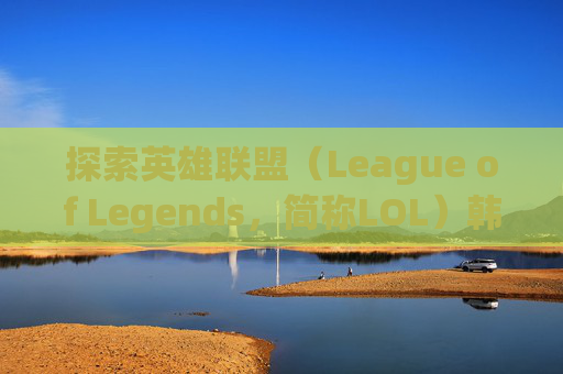 探索英雄联盟(League of Legends,简称LOL)韩服昵称的世界 探索英雄联盟(League of Legends,简称LOL)韩服昵称的世界
