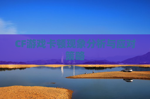 CF游戏卡顿现象分析与应对策略 CF游戏卡顿现象分析与应对策略