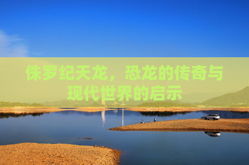 侏罗纪天龙,恐龙的传奇与现代世界的启示 侏罗纪天龙,恐龙的传奇与现代世界的启示