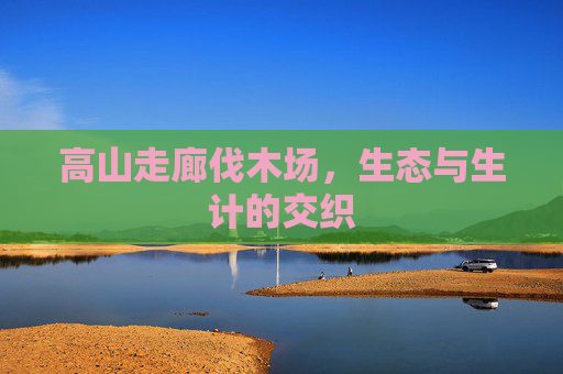 高山走廊伐木场,生态与生计的交织 高山走廊伐木场,生态与生计的交织