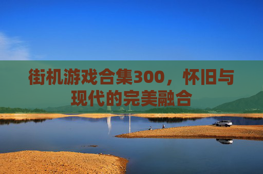 街机游戏合集300,怀旧与现代的完美融合 街机游戏合集300,怀旧与现代的完美融合
