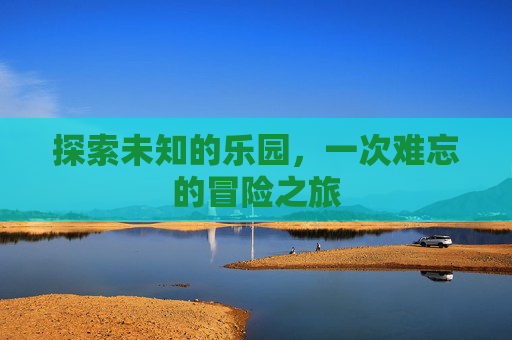 探索未知的乐园,一次难忘的冒险之旅 探索未知的乐园,一次难忘的冒险之旅