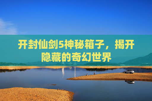 开封仙剑5神秘箱子,揭开隐藏的奇幻世界 开封仙剑5神秘箱子,揭开隐藏的奇幻世界