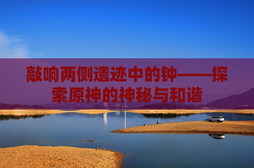 敲响两侧遗迹中的钟——探索原神的神秘与和谐 敲响两侧遗迹中的钟——探索原神的神秘与和谐
