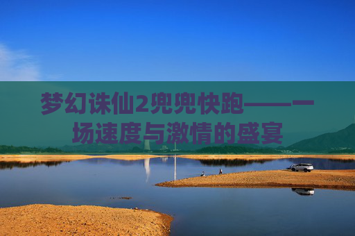 梦幻诛仙2兜兜快跑——一场速度与激情的盛宴 梦幻诛仙2兜兜快跑——一场速度与激情的盛宴