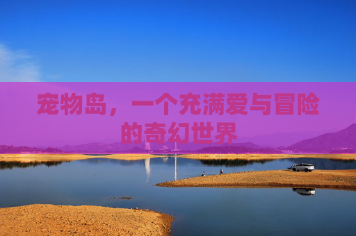 宠物岛,一个充满爱与冒险的奇幻世界 宠物岛,一个充满爱与冒险的奇幻世界