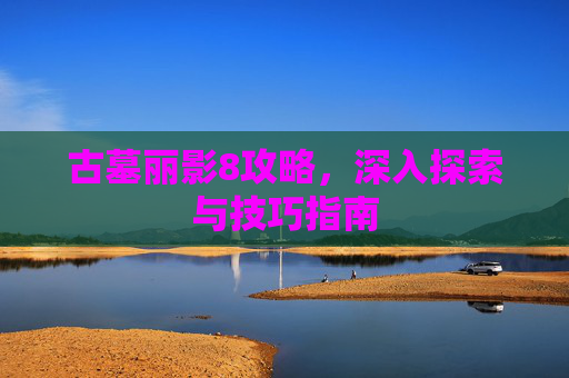 古墓丽影8攻略，深入探索与技巧指南