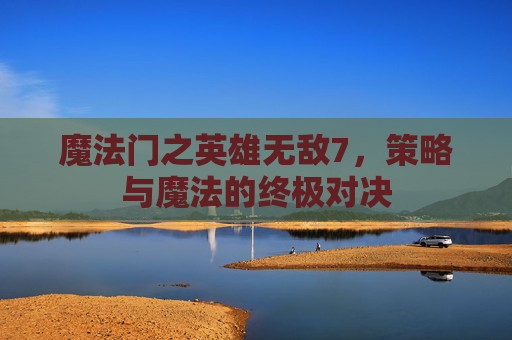 魔法门之英雄无敌7，策略与魔法的终极对决