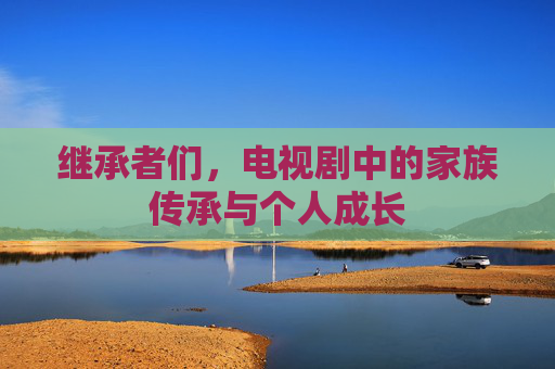 继承者们,电视剧中的家族传承与个人成长 继承者们,电视剧中的家族传承与个人成长