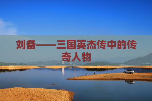 刘备——三国英杰传中的传奇人物 刘备——三国英杰传中的传奇人物