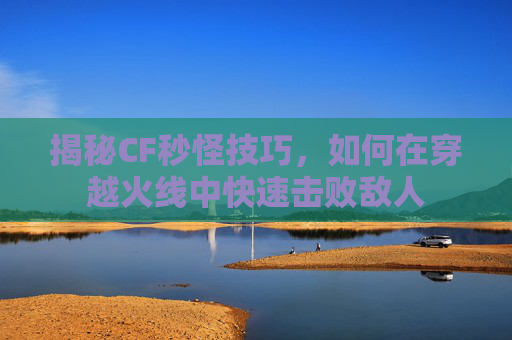 揭秘CF秒怪技巧，如何在穿越火线中快速击败敌人