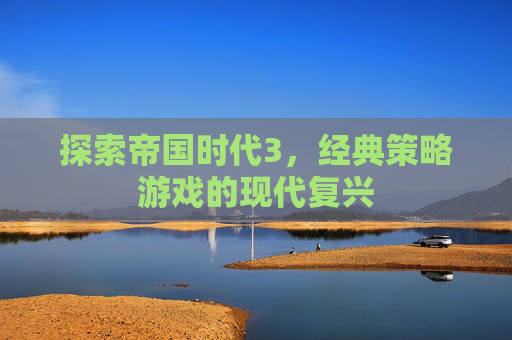 探索帝国时代3,经典策略游戏的现代复兴 探索帝国时代3,经典策略游戏的现代复兴