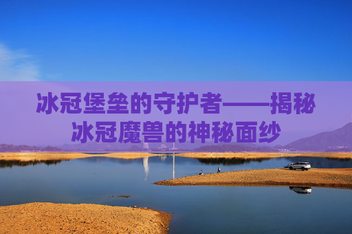 冰冠堡垒的守护者——揭秘冰冠魔兽的神秘面纱 冰冠堡垒的守护者——揭秘冰冠魔兽的神秘面纱