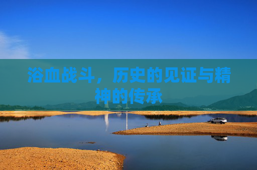浴血战斗,历史的见证与精神的传承 浴血战斗,历史的见证与精神的传承