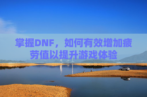 掌握DNF,如何有效增加疲劳值以提升游戏体验 掌握DNF,如何有效增加疲劳值以提升游戏体验