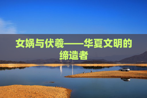 女娲与伏羲——华夏文明的缔造者 女娲与伏羲——华夏文明的缔造者