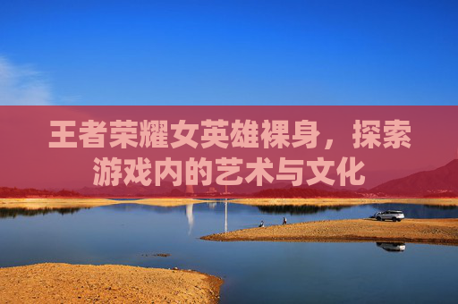 王者荣耀女英雄裸身,探索游戏内的艺术与文化 王者荣耀女英雄裸身,探索游戏内的艺术与文化