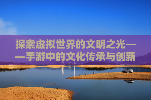 探索虚拟世界的文明之光——手游中的文化传承与创新 探索虚拟世界的文明之光——手游中的文化传承与创新