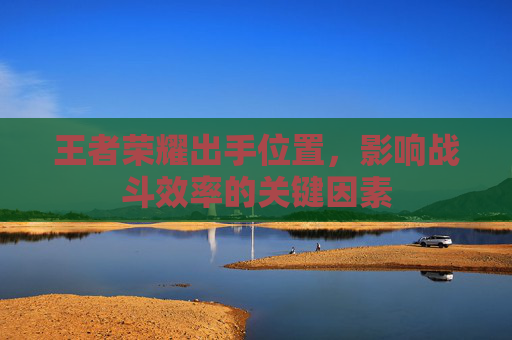 王者荣耀出手位置,影响战斗效率的关键因素 王者荣耀出手位置,影响战斗效率的关键因素