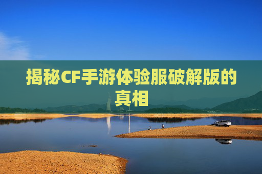 揭秘CF手游体验服破解版的真相 揭秘CF手游体验服破解版的真相