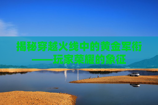 揭秘穿越火线中的黄金军衔——玩家荣耀的象征 揭秘穿越火线中的黄金军衔——玩家荣耀的象征