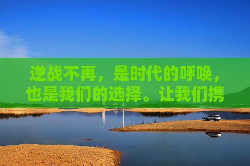 逆战不再,是时代的呼唤,也是我们的选择。让我们携手共进,迎接一个更加美好的明天! 逆战不再,是时代的呼唤,也是我们的选择。让我们携手共进,迎接一个更加美好的明天!
