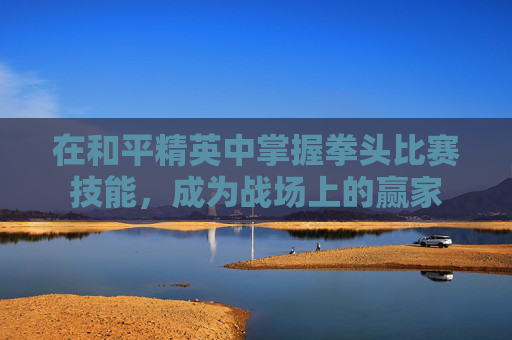 在和平精英中掌握拳头比赛技能,成为战场上的赢家 在和平精英中掌握拳头比赛技能,成为战场上的赢家