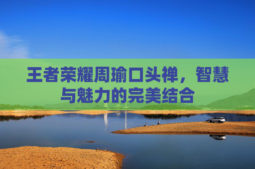 王者荣耀周瑜口头禅,智慧与魅力的完美结合 王者荣耀周瑜口头禅,智慧与魅力的完美结合