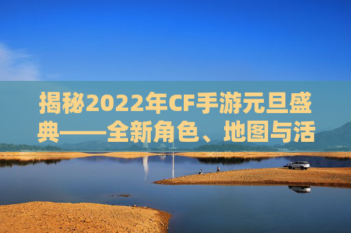 揭秘2022年CF手游元旦盛典——全新角色、地图与活动爆料