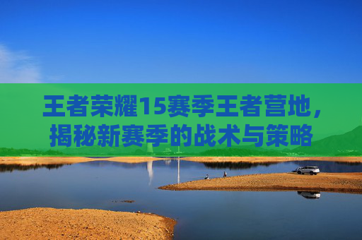 王者荣耀15赛季王者营地,揭秘新赛季的战术与策略 王者荣耀15赛季王者营地,揭秘新赛季的战术与策略