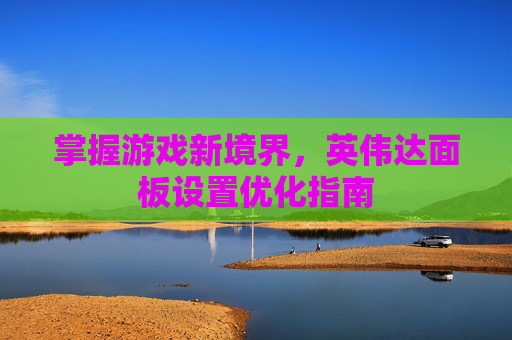 掌握游戏新境界,英伟达面板设置优化指南 掌握游戏新境界,英伟达面板设置优化指南
