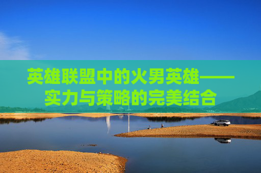 英雄联盟中的火男英雄——实力与策略的完美结合 英雄联盟中的火男英雄——实力与策略的完美结合