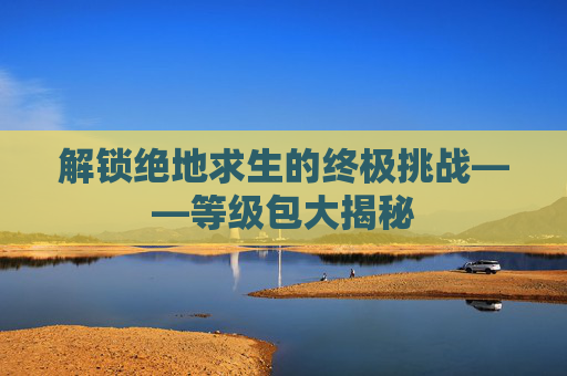 解锁绝地求生的终极挑战——等级包大揭秘 解锁绝地求生的终极挑战——等级包大揭秘