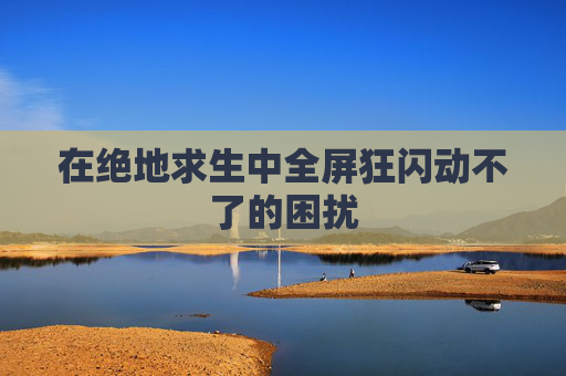 在绝地求生中全屏狂闪动不了的困扰 在绝地求生中全屏狂闪动不了的困扰