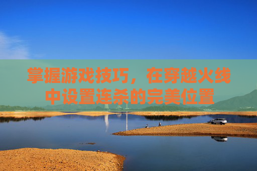 掌握游戏技巧,在穿越火线中设置连杀的完美位置 掌握游戏技巧,在穿越火线中设置连杀的完美位置