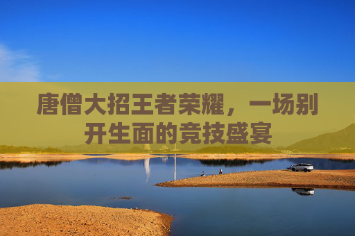 唐僧大招王者荣耀，一场别开生面的竞技盛宴