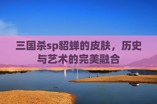 三国杀sp貂蝉的皮肤,历史与艺术的完美融合 三国杀sp貂蝉的皮肤,历史与艺术的完美融合