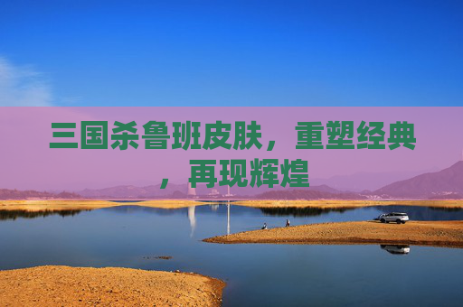 三国杀鲁班皮肤,重塑经典,再现辉煌 三国杀鲁班皮肤,重塑经典,再现辉煌