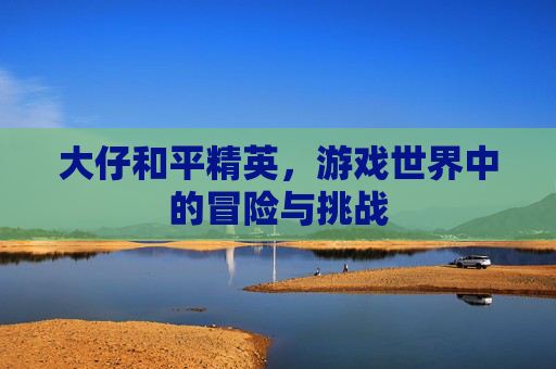 大仔和平精英,游戏世界中的冒险与挑战 大仔和平精英,游戏世界中的冒险与挑战