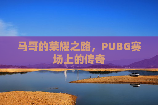 马哥的荣耀之路,PUBG赛场上的传奇 马哥的荣耀之路,PUBG赛场上的传奇