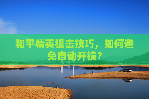和平精英狙击技巧,如何避免自动开镜? 和平精英狙击技巧,如何避免自动开镜?