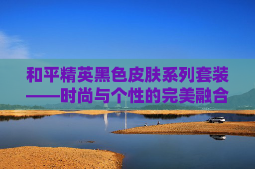 和平精英黑色皮肤系列套装——时尚与个性的完美融合 和平精英黑色皮肤系列套装——时尚与个性的完美融合