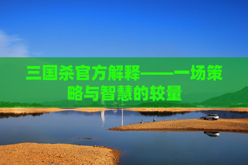 三国杀官方解释——一场策略与智慧的较量 三国杀官方解释——一场策略与智慧的较量