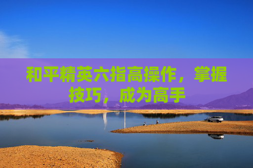 和平精英六指高操作,掌握技巧,成为高手 和平精英六指高操作,掌握技巧,成为高手
