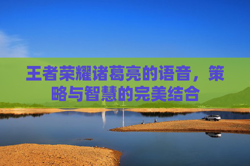 王者荣耀诸葛亮的语音,策略与智慧的完美结合 王者荣耀诸葛亮的语音,策略与智慧的完美结合